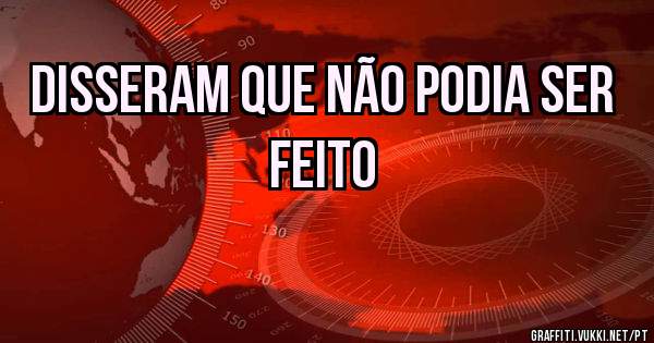 Disseram que não podia ser feito
