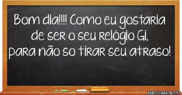Bom dia!!!! Como eu gostaria de ser o seu relógio Gi, para não so tirar seu atraso! 

