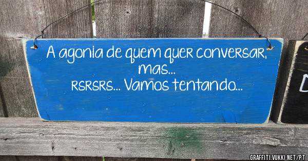 A agonia de quem quer conversar, mas...
rsrsrs... Vamos tentando...