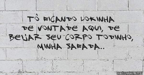 tô ficando lokinha de vontade aqui, de beijar seu corpo todinho, minha safada..