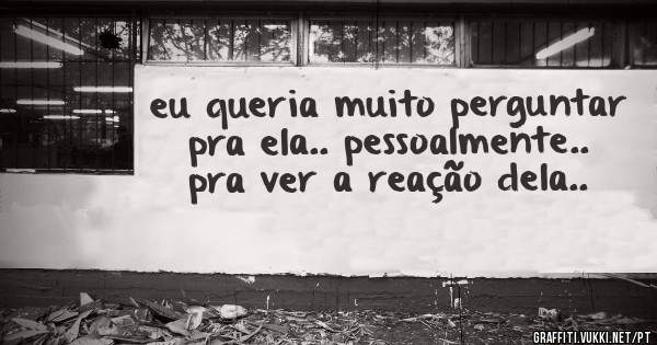 eu queria muito perguntar pra ela.. pessoalmente.. pra ver a reação dela..