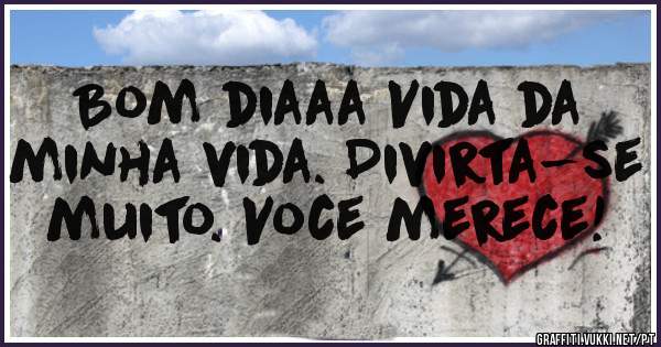 Bom diaaa Vida da minha vida. Divirta-se muito. Voce merece!