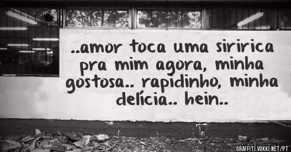 ..amor toca uma siririca pra mim agora, minha gostosa.. rapidinho, minha delícia.. hein..
