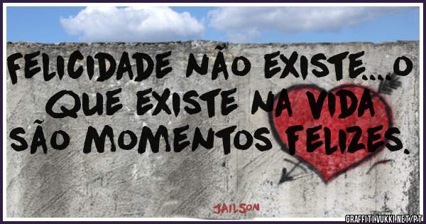 Felicidade não existe....o que existe na vida são momentos felizes.
