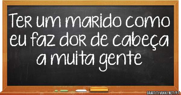 Ter um marido como eu faz dor de cabeça a muita gente