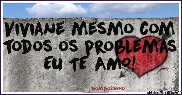 Viviane mesmo com todos os problemas EU TE AMO!