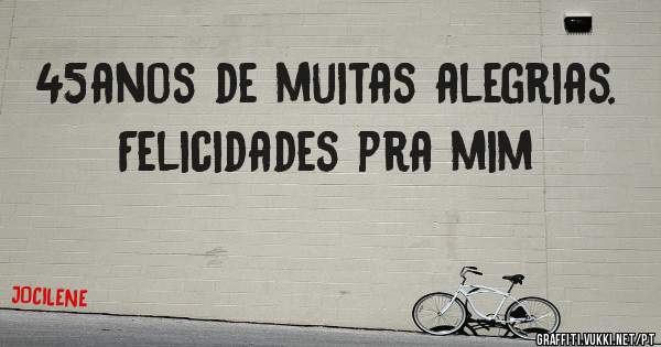 45anos de muitas alegrias. Felicidades pra mim