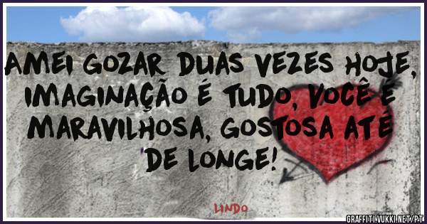 Amei gozar duas vezes hoje, imaginação é tudo, Você é maravilhosa, gostosa até de longe!
