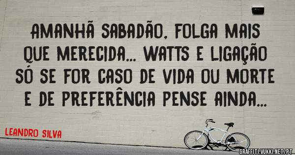 Amanhã sabadão, folga mais que merecida... watts e ligação só se for caso de vida ou morte  e de preferência pense ainda...