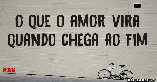 o que o amor vira quando chega ao fim