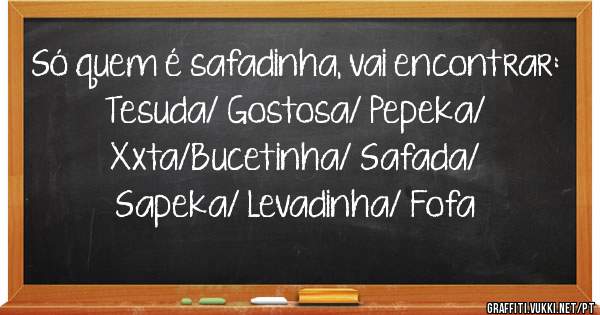 Só quem é safadinha, vai encontrar:
Tesuda/ Gostosa/ Pepeka/ Xxta/Bucetinha/ Safada/ Sapeka/ Levadinha/ Fofa
