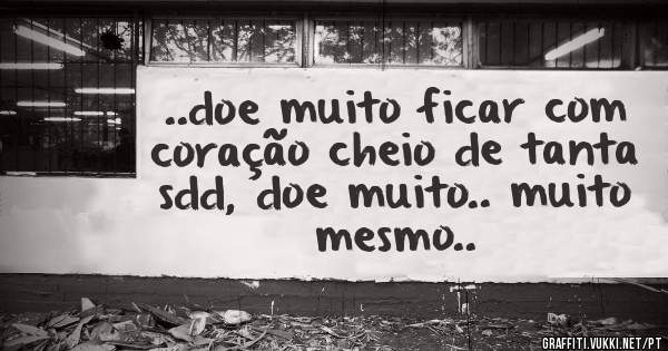 ..doe muito ficar com coração cheio de tanta sdd, doe muito.. muito mesmo..