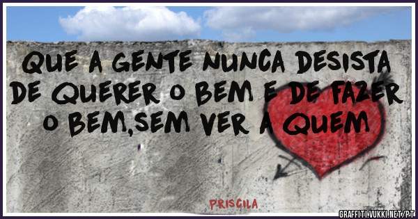 Que a gente nunca desista de querer o bem e de fazer o bem,sem ver a quem