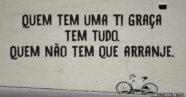 Quem tem uma Ti Graça tem tudo. 
Quem não tem que arranje.