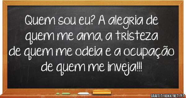 Quem sou eu? A alegria de quem me ama, a tristeza de quem me odeia e a ocupação de quem me inveja!!! 