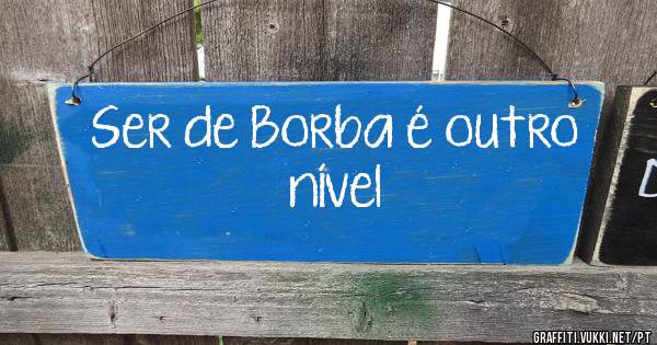 Ser de Borba é outro nível
