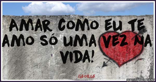 Amar como eu te amo só uma vez na vida!