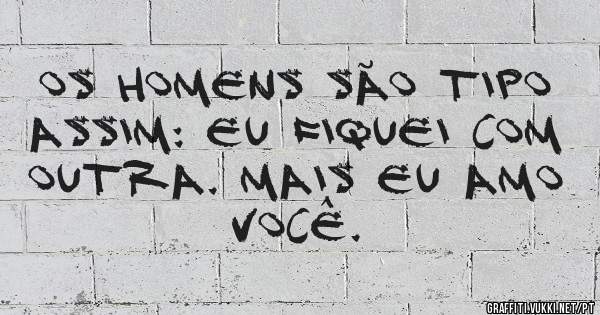 Os homens são tipo assim: Eu fiquei com outra. Mais eu amo você.