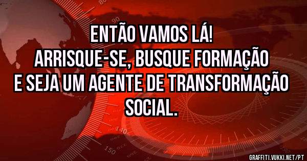 Então vamos lá! 
Arrisque-se, busque formação e seja um agente de transformação social.
