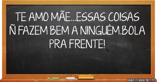TE AMO MÃE...ESSAS COISAS Ñ FAZEM BEM A NINGUÉM.BOLA PRA FRENTE!