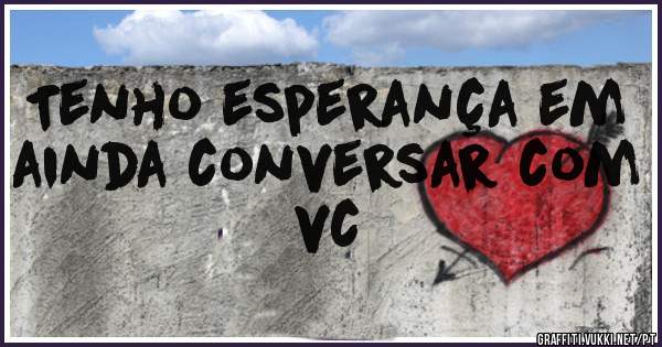 Tenho esperança em ainda conversar com vc