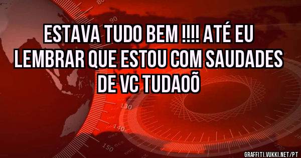 Estava tudo bem !!!! Até eu lembrar que estou com saudades de vc tudaoõ