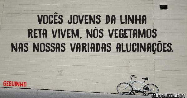 Vocês jovens da linha reta vivem, nós vegetamos nas nossas variadas alucinações.