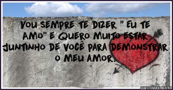 Vou sempre te dizer '' Eu te Amo'' e quero muito estar juntinho de você para demonstrar o meu amor.