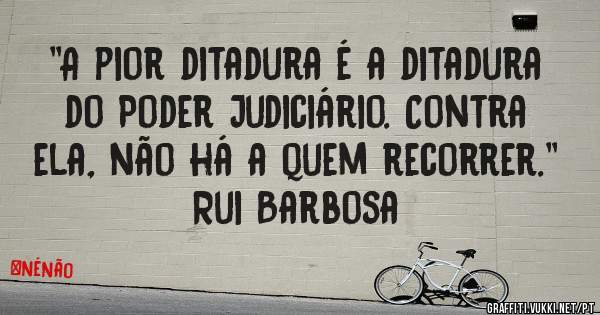 ''A pior ditadura é a ditadura do Poder Judiciário. Contra ela, não há a quem recorrer.'' Rui Barbosa