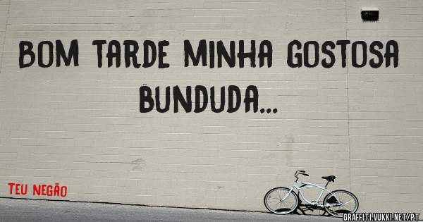 Bom tarde minha gostosa bunduda...