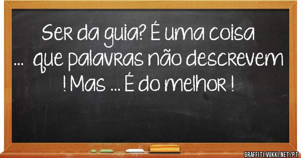Ser da guia? É uma coisa ...  que palavras não descrevem ! Mas ... É do melhor !