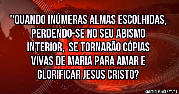 ''Quando inúmeras almas escolhidas, perdendo-se no seu abismo interior,  se tornarão cópias vivas de Maria para amar e glorificar Jesus Cristo?