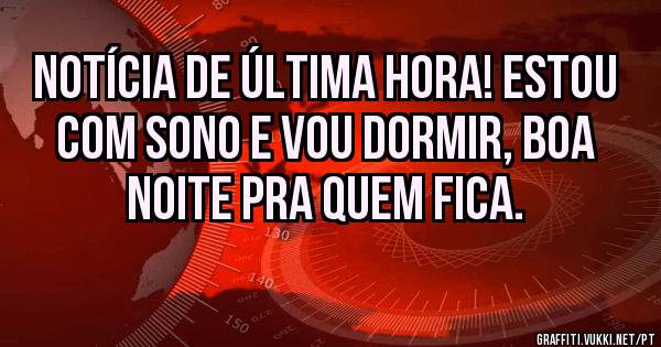 Notícia de última hora! Estou com sono e vou dormir, boa noite pra quem fica.