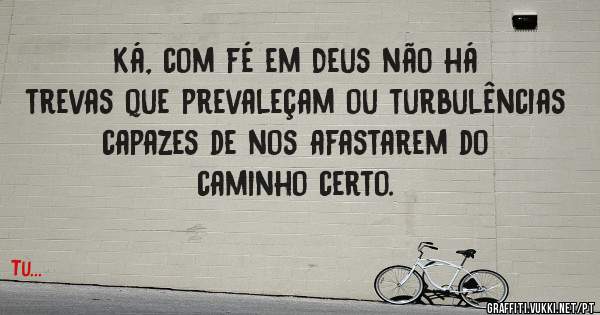 Ká, com fé em Deus não há trevas que prevaleçam ou turbulências capazes de nos afastarem do caminho certo.