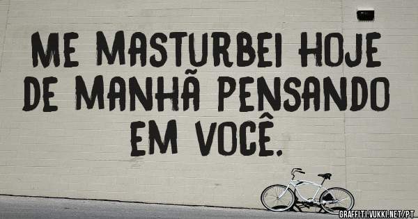 Me masturbei hoje de manhã pensando em você.