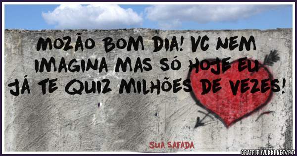 Mozão Bom dia! Vc nem imagina mas só hoje eu já te quiz milhões de vezes! 