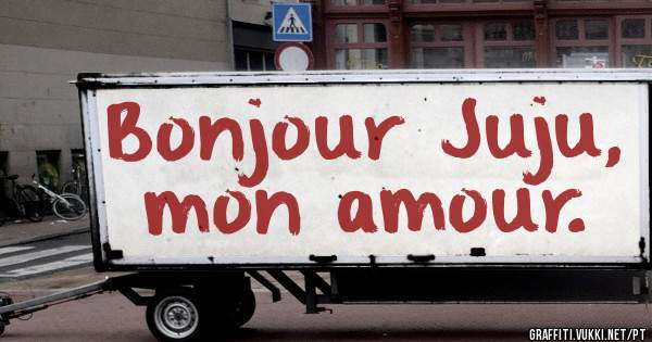 
Bonjour Juju, mon amour.