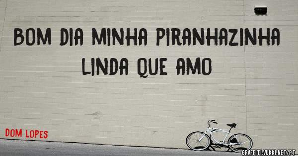 Bom dia minha piranhazinha linda que amo