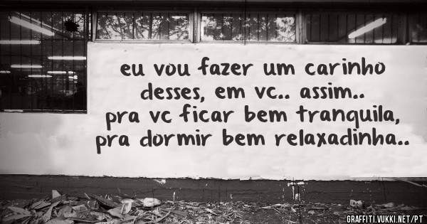 eu vou fazer um carinho desses, em vc.. assim.. pra vc ficar bem tranquila, pra dormir bem relaxadinha..
