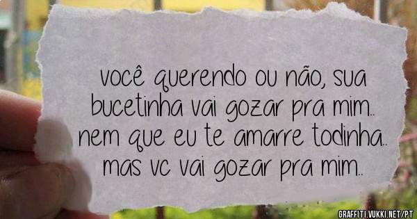 você querendo ou não, sua bucetinha vai gozar pra mim.. nem que eu te amarre todinha.. mas vc vai gozar pra mim..