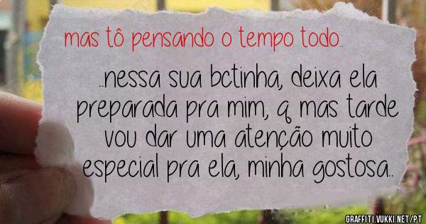 ..nessa sua bctinha, deixa ela preparada pra mim, q mas tarde vou dar uma atenção muito especial pra ela, minha gostosa.. 