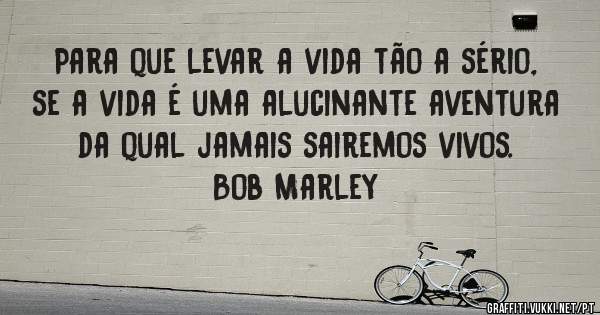 Para que levar a vida tão a sério, se a vida é uma alucinante aventura da qual jamais sairemos vivos.

Bob Marley

     