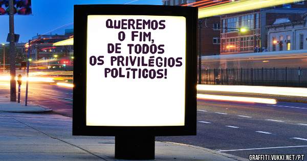 Queremos o fim,
De todos os privilégios políticos!