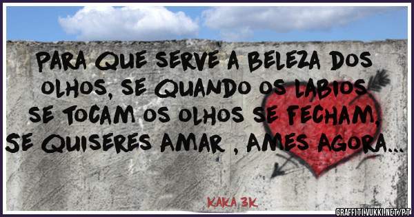 Para que serve a beleza dos olhos, se quando os labios se tocam os olhos se fecham, Se quiseres Amar , Ames Agora...