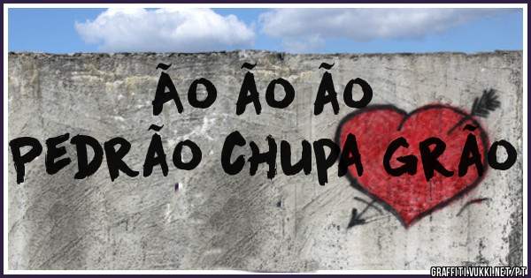 Ão ão ão
Pedrão chupa grão