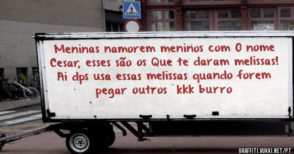 Meninas namorem meninos com O nome Cesar, esses são os Que te daram melissas! Ai dps usa essas melissas quando forem pegar outros  kkk burro