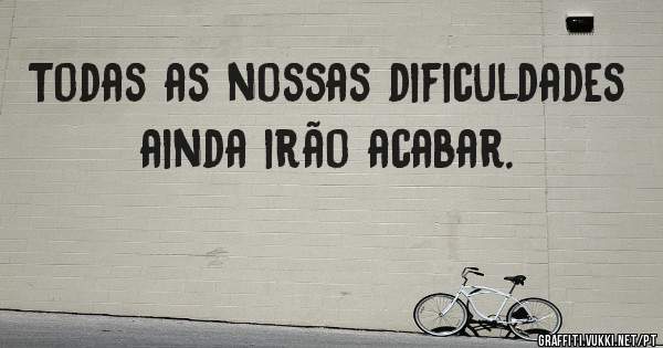 Todas as nossas dificuldades ainda irão acabar.