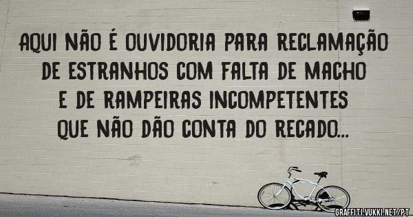 Aqui não é ouvidoria para reclamação de estranhos com falta de macho e de rampeiras incompetentes que não dão conta do recado...
