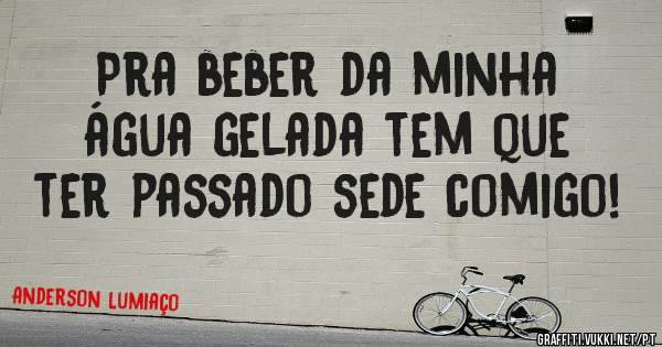 Pra beber da minha água gelada tem que ter passado sede comigo!