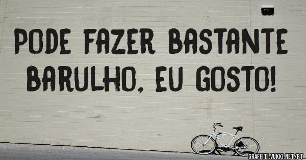 Pode fazer bastante barulho, eu gosto!